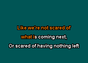 Like we're not scared of

what is coming next,

0r scared of having nothing left