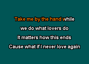 Take me by the hand while
we do what lovers do

It matters how this ends

Cause what ifl never love again
