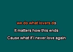 we do what lovers do

It matters how this ends

Cause what ifl never love again