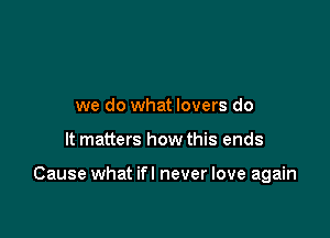 we do what lovers do

It matters how this ends

Cause what ifl never love again