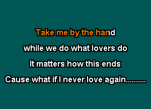 Take me by the hand
while we do what lovers do

It matters how this ends

Cause what ifl never love again ..........