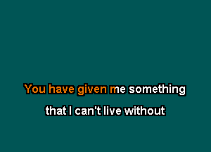 You have given me something

thatl can't live without