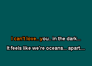 I can't love.. you.. in the dark...

It feels like we're oceans... apart...