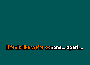 It feels like we're oceans... apart...