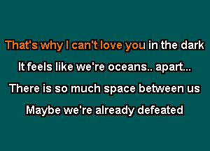 That's why I can't love you in the dark
It feels like we're oceans.. apart...
There is so much space between us

Maybe we're already defeated