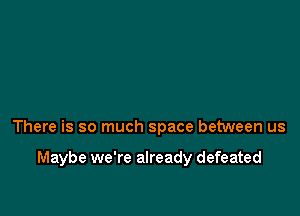 There is so much space between us

Maybe we're already defeated