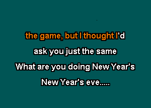 the game, but I thought I'd

ask youjust the same

What are you doing New Year's

New Year's eve .....