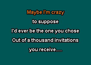 Maybe I'm crazy
to suppose
I'd ever be the one you chose

Out of a thousand invitations

you receive .....