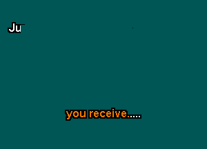you receive .....