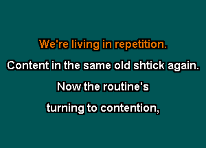 We're living in repetition.
Content in the same old shtick again.

Now the routine's

turning to contention,