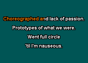 Choreographed and lack of passion.

Prototypes of what we were.
Went full circle

'til I'm nauseous.