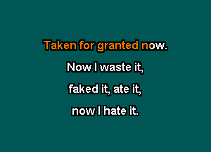 Taken for granted now.

Now I waste it,

faked it, ate it,

nowl hate it.