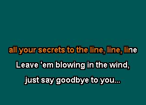 all your secrets to the line, line, line

Leave 'em blowing in the wind,

just say goodbye to you...