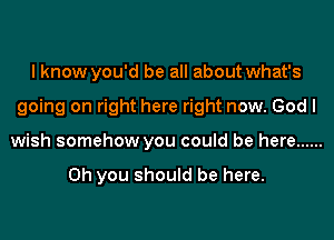 I know you'd be all about what's
going on right here right now. God I
wish somehow you could be here ......

Oh you should be here.