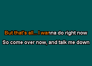 But that's all... I wanna do right now

So come over now, and talk me down