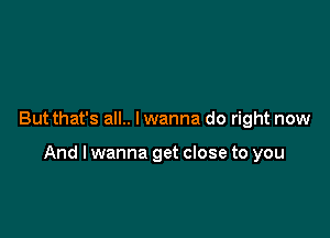 But that's all.. I wanna do right now

And lwanna get close to you