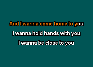 And I wanna come home to you

I wanna hold hands with you

lwanna be close to you