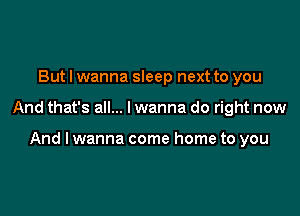 But I wanna sleep next to you

And that's all... I wanna do right now

And lwanna come home to you