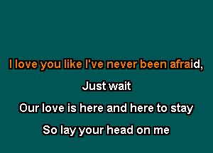 I love you like I've never been afraid,

Just wait
Our love is here and here to stay

80 lay your head on me