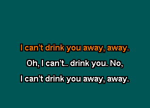 I can't drink you away, away.

Oh, I can't. drink you. No,

I can't drink you away, away.