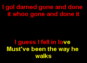 I gol darned gone and done
it when gone and done it

I guess I fell in love
Must've been the way he
walks