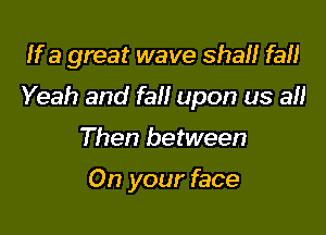 If a great wave shall fa!)

Yeah and fall upon us all

Then between

On your face
