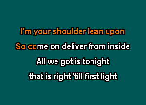 I'm your shoulder lean upon

80 come on deliver from inside
All we got is tonight
that is right 'till first light