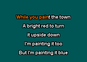 While you paint the town
A bright red to turn
it upside down

I'm painting it too

But I'm painting it blue