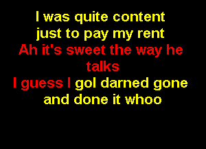 I was quite content
just to pay my rent
Ah it's sweet the way he
talks
I guess I gol darned gone
and done it when