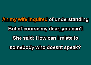 An my wife inquired of understanding
But of course my dear, you can't
She saidi How can I relate to

somebody who doesnt speak?