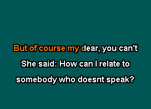 But of course my dear, you can't

She saidz How can I relate to

somebody who doesnt speak?