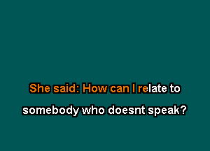 She saidz How can I relate to

somebody who doesnt speak?