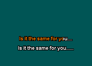 Is it the same for you....

Is it the same for you ......