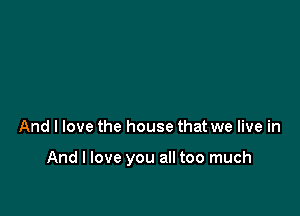 And I love the house that we live in

And I love you all too much