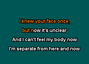 I knew your face once,

but now it's unclear

And I can't feel my body now

I'm separate from here and now