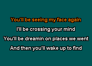 You'll be seeing my face again
I'll be crossing your mind
You'll be dreamin on places we went

And then you'll wake up to find