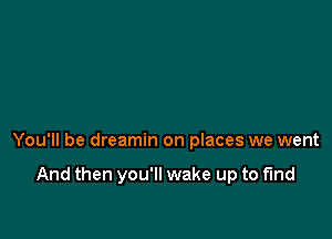 You'll be dreamin on places we went

And then you'll wake up to fund