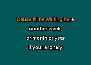 Cause I'll be waiting here

Anotherweek,
or month or year

lfyou're lonely