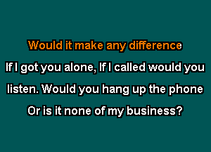 Would it make any difference
lfl got you alone, lfl called would you
listen. Would you hang up the phone

Or is it none of my business?