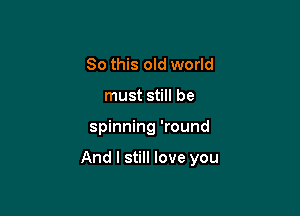 So this old world
must still be

spinning 'round

And I still love you