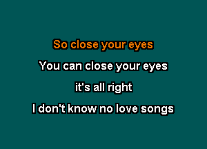 So close your eyes
You can close your eyes

it's all right

I don't know no love songs