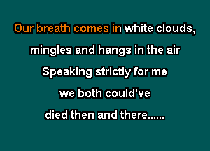 Our breath comes in white clouds,
mingles and hangs in the air
Speaking strictly for me
we both could've

died then and there ......