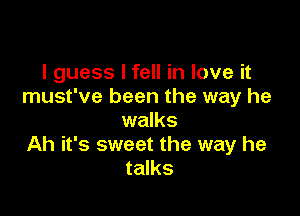 I guess I fell in love it
must've been the way he

walks
Ah it's sweet the way he
talks