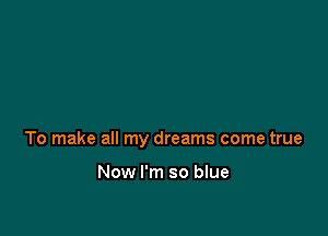 To make all my dreams come true

Now I'm so blue