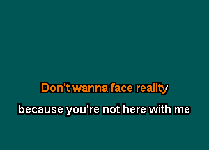 Don't wanna face reality

because you're not here with me