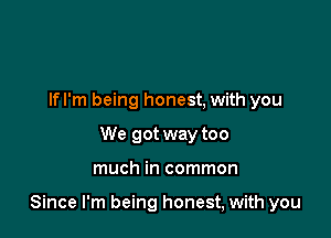 Ifl'm being honest, with you
We got way too

much in common

Since I'm being honest, with you