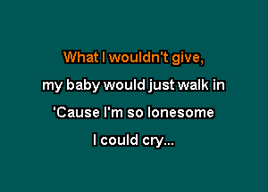 What I wouldn't give,

my baby would just walk in

'Cause I'm so lonesome

I could cry...