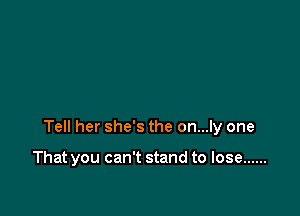 Tell her she's the on...ly one

That you can't stand to lose ......