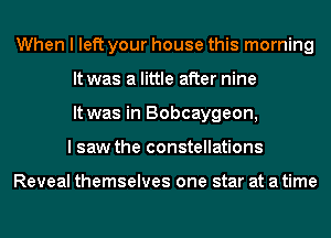 When I left your house this morning
It was a little after nine
It was in Bobcaygeon,
I saw the constellations

Reveal themselves one star at a time