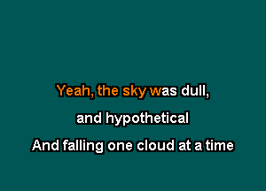 Yeah, the sky was dull,

and hypothetical

And falling one cloud at a time